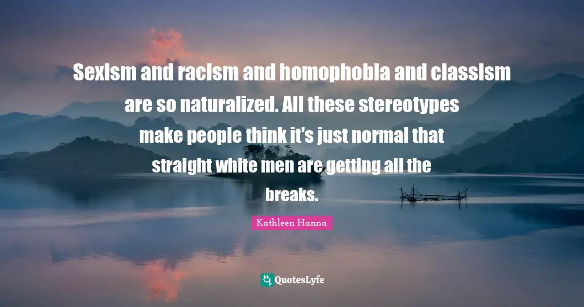 Sexism and racism and homophobia and classism are so naturalized. All these stereotypes make people think it's just normal that straight white men are getting all the breaks.
