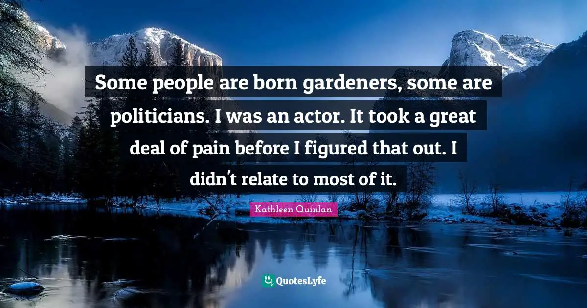 Some people are born gardeners, some are politicians. I was an actor. It took a great deal of pain before I figured that out. I didn't relate to most of it.