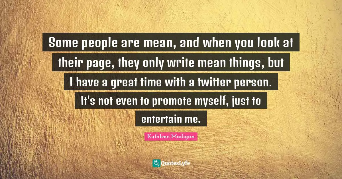 Some people are mean, and when you look at their page, they only write mean things, but I have a great time with a twitter person. It's not even to promote myself, just to entertain me.