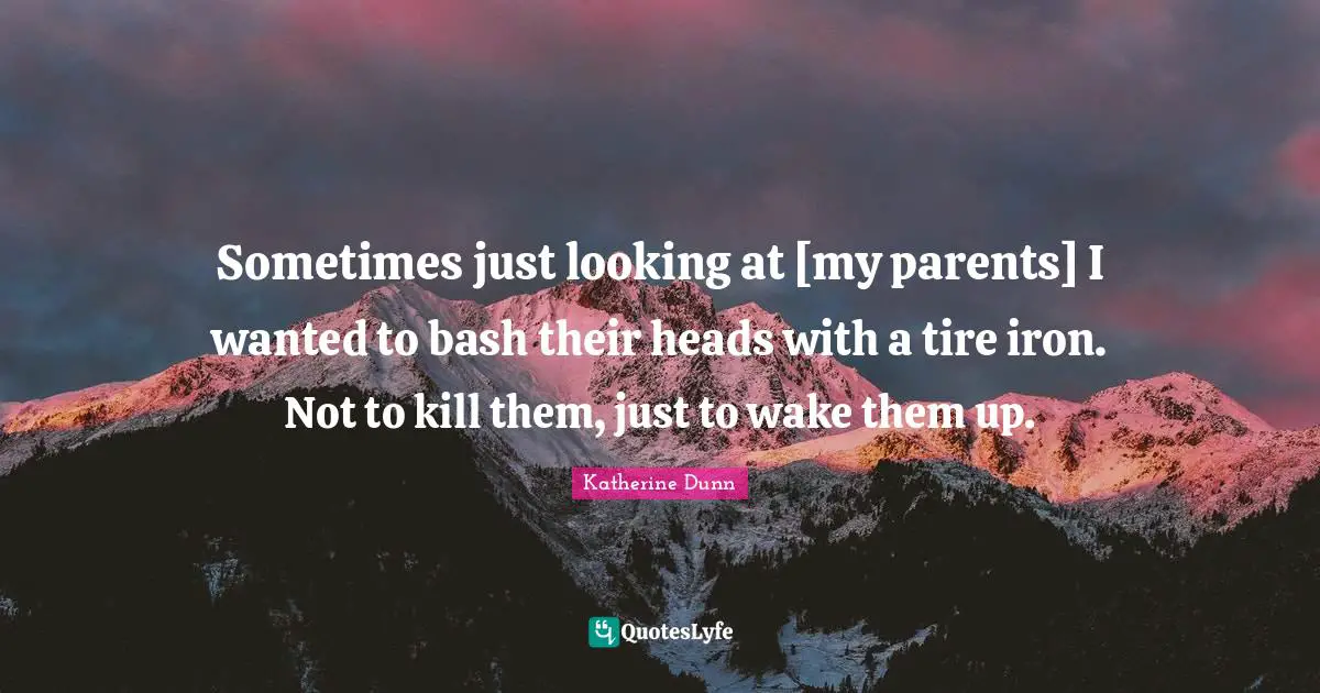 Sometimes just looking at [my parents] I wanted to bash their heads with a tire iron. Not to kill them, just to wake them up.