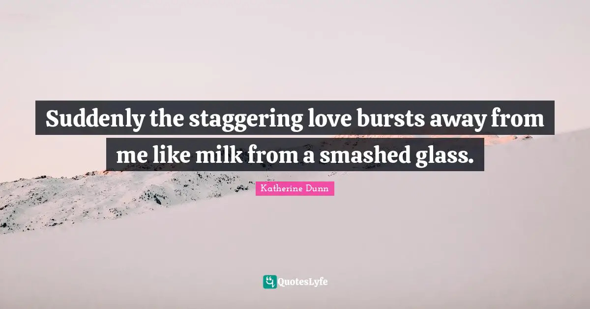 Suddenly the staggering love bursts away from me like milk from a smashed glass.