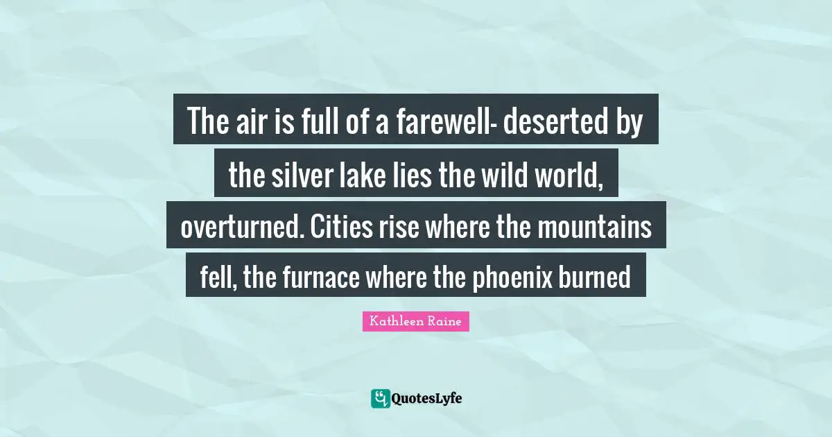 The air is full of a farewell- deserted by the silver lake lies the wild world, overturned. Cities rise where the mountains fell, the furnace where the phoenix burned