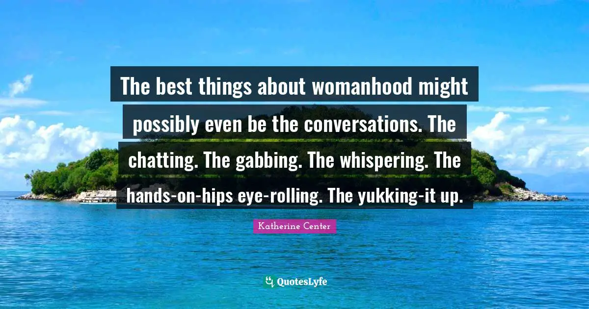 The best things about womanhood might possibly even be the conversations. The chatting. The gabbing. The whispering. The hands-on-hips eye-rolling. The yukking-it up.