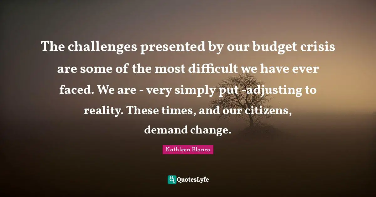 The challenges presented by our budget crisis are some of the most difficult we have ever faced. We are - very simply put -adjusting to reality. These times, and our citizens, demand change.