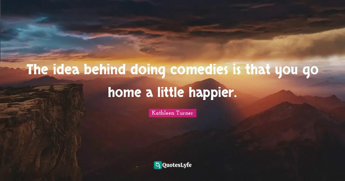 The idea behind doing comedies is that you go home a little happier.