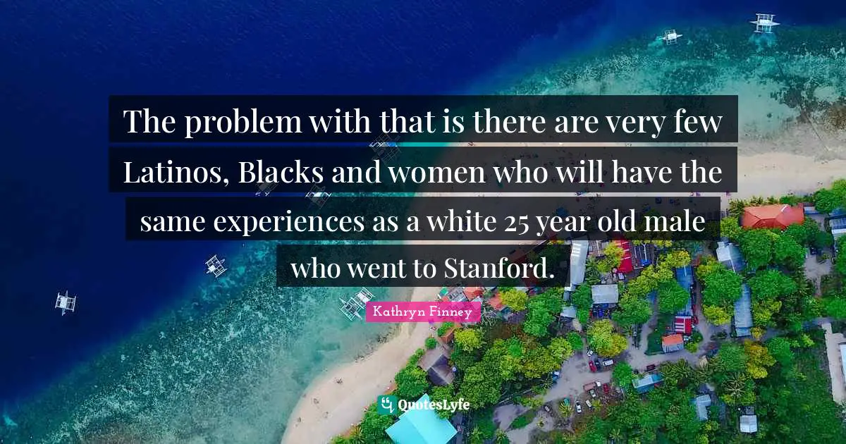 The problem with that is there are very few Latinos, Blacks and women who will have the same experiences as a white 25 year old male who went to Stanford.
