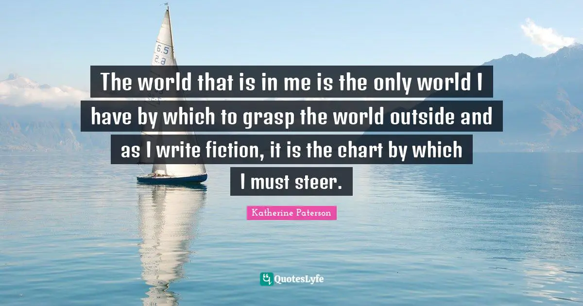 The world that is in me is the only world I have by which to grasp the world outside and as I write fiction, it is the chart by which I must steer.
