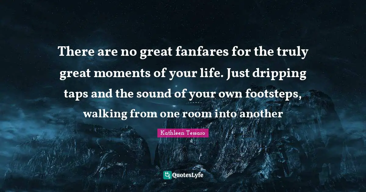 There are no great fanfares for the truly great moments of your life. Just dripping taps and the sound of your own footsteps, walking from one room into another