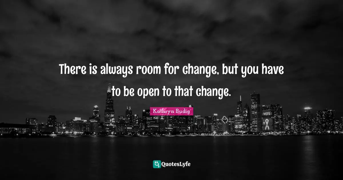 There is always room for change, but you have to be open to that change.