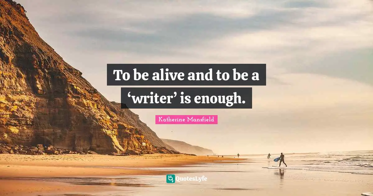 To be alive and to be a ‘writer’ is enough.