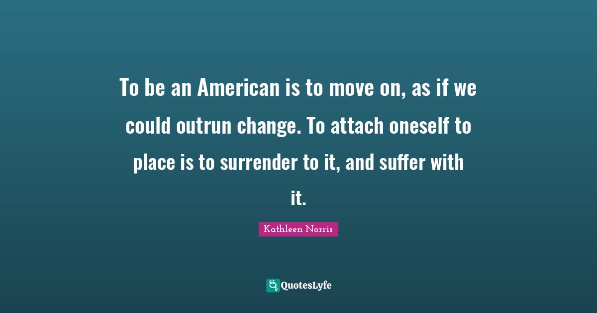 To be an American is to move on, as if we could outrun change. To attach oneself to place is to surrender to it, and suffer with it.
