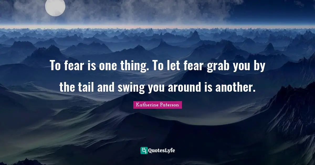 To fear is one thing. To let fear grab you by the tail and swing you around is another.