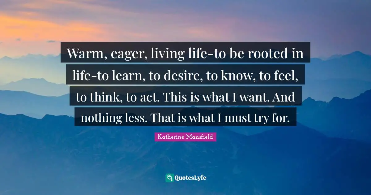 Warm, eager, living life-to be rooted in life-to learn, to desire, to know, to feel, to think, to act. This is what I want. And nothing less. That is what I must try for.