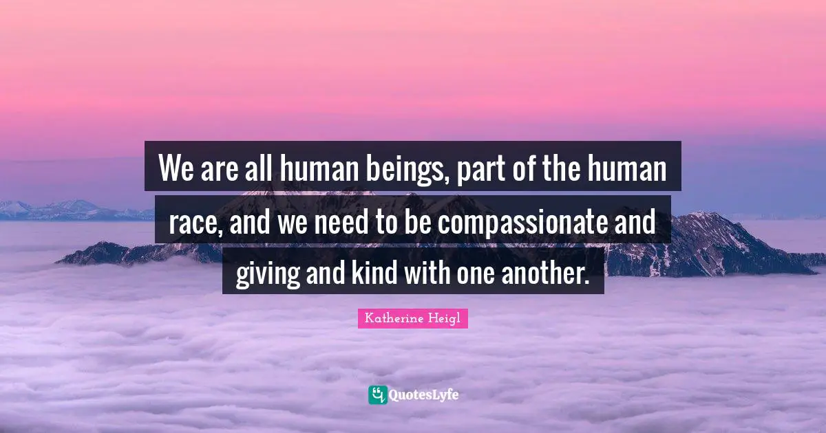 We are all human beings, part of the human race, and we need to be compassionate and giving and kind with one another.
