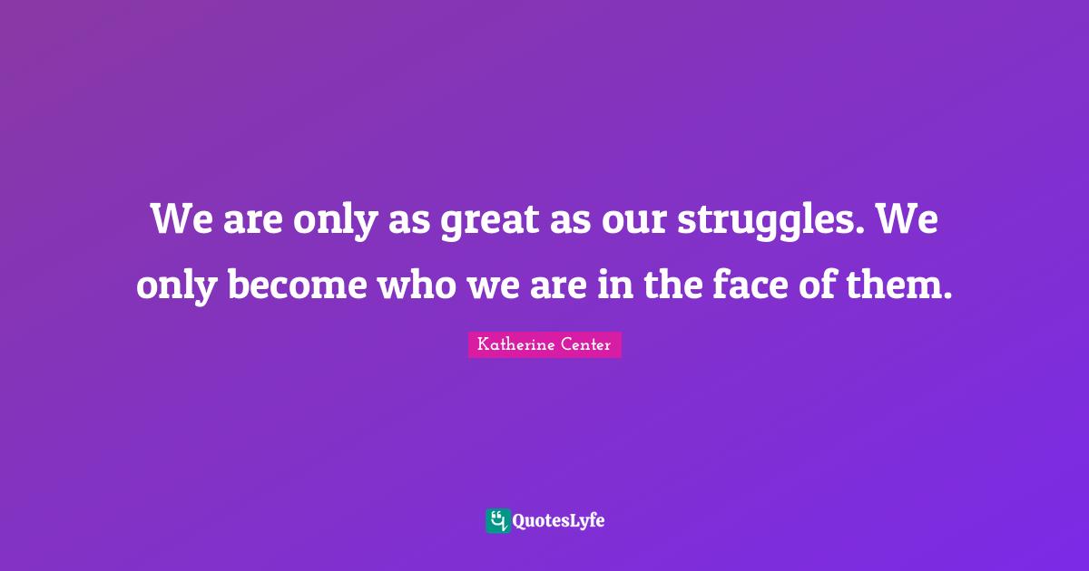 We are only as great as our struggles. We only become who we are in the face of them.