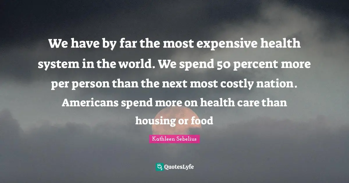 Health System Quotes: "We have by far the most expensive health system in the world. We spend 50 percent more per person than the next most costly nation. Americans spend more on health care than housing or food"