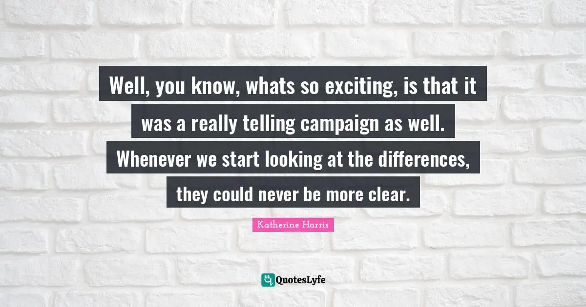 Well, you know, whats so exciting, is that it was a really telling campaign as well. Whenever we start looking at the differences, they could never be more clear.