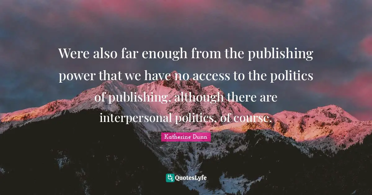 Were also far enough from the publishing power that we have no access to the politics of publishing, although there are interpersonal politics, of course.