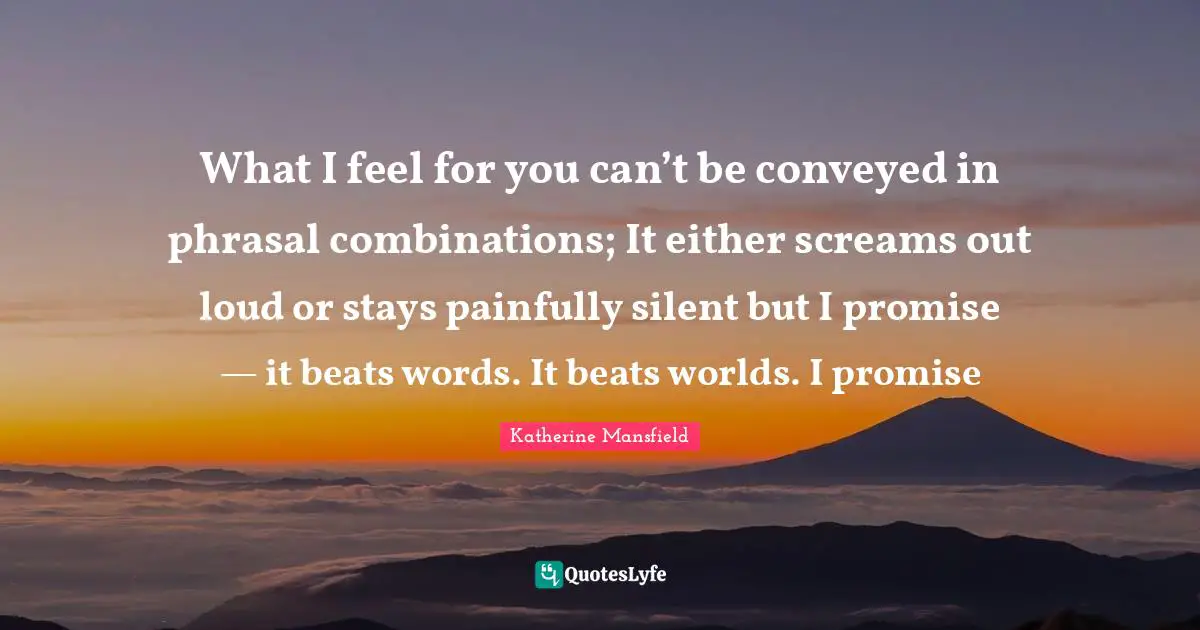Katherine Mansfield Quotes: "What I feel for you can’t be conveyed in phrasal combinations; It either screams out loud or stays painfully silent but I promise — it beats words. It beats worlds. I promise"