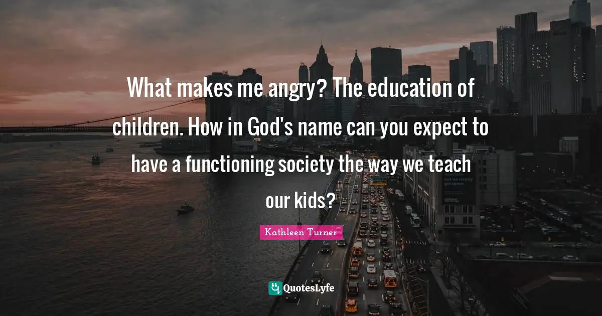 What makes me angry? The education of children. How in God's name can you expect to have a functioning society the way we teach our kids?