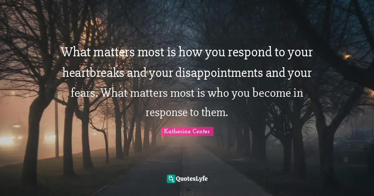 What matters most is how you respond to your heartbreaks and your disappointments and your fears. What matters most is who you become in response to them.