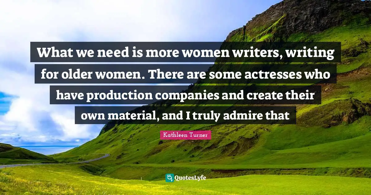 Kathleen Turner Quotes: "What we need is more women writers, writing for older women. There are some actresses who have production companies and create their own material, and I truly admire that"