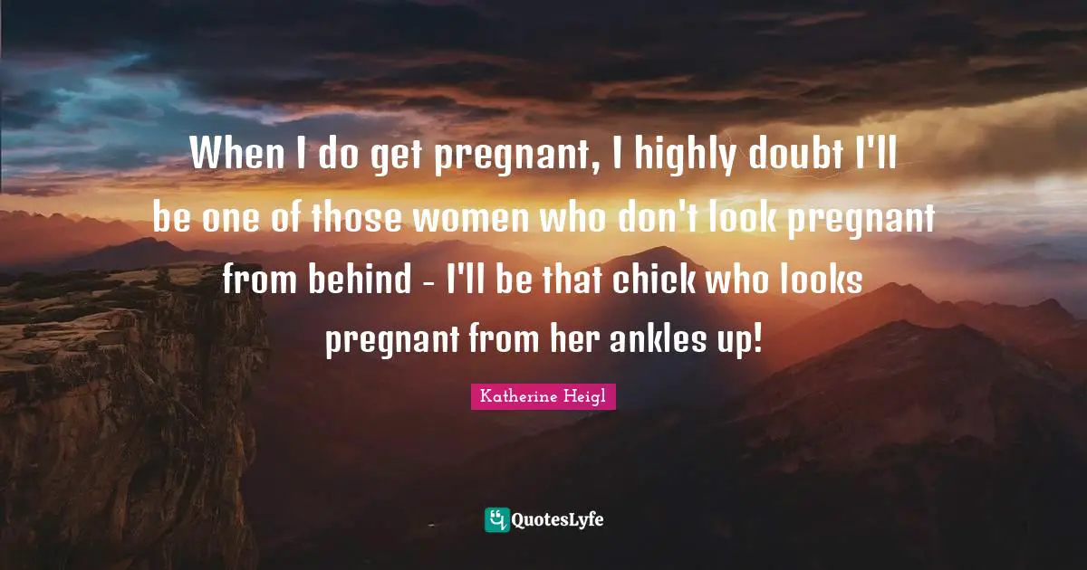 When I do get pregnant, I highly doubt I'll be one of those women who don't look pregnant from behind - I'll be that chick who looks pregnant from her ankles up!