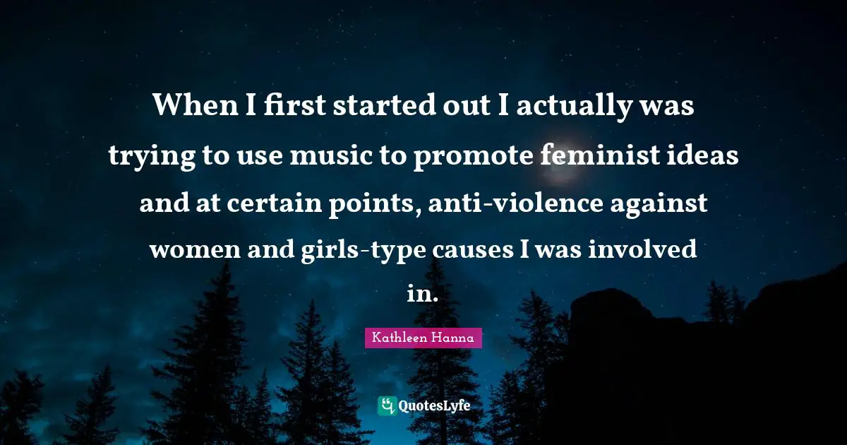 When I first started out I actually was trying to use music to promote feminist ideas and at certain points, anti-violence against women and girls-type causes I was involved in.