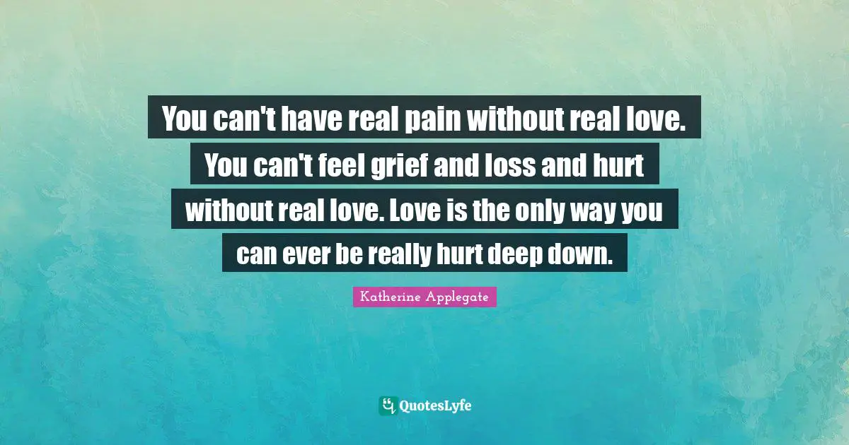 You can't have real pain without real love. You can't feel grief and loss and hurt without real love. Love is the only way you can ever be really hurt deep down.
