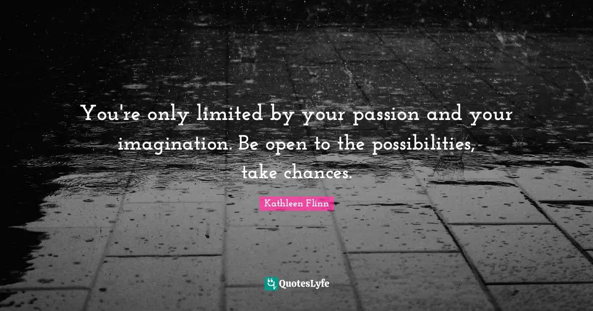 You're only limited by your passion and your imagination. Be open to the possibilities, take chances.