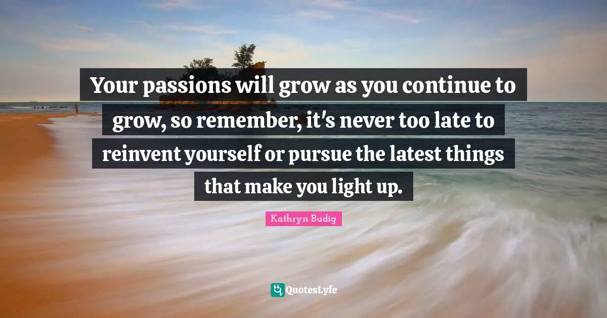 Your passions will grow as you continue to grow, so remember, it's never too late to reinvent yourself or pursue the latest things that make you light up.