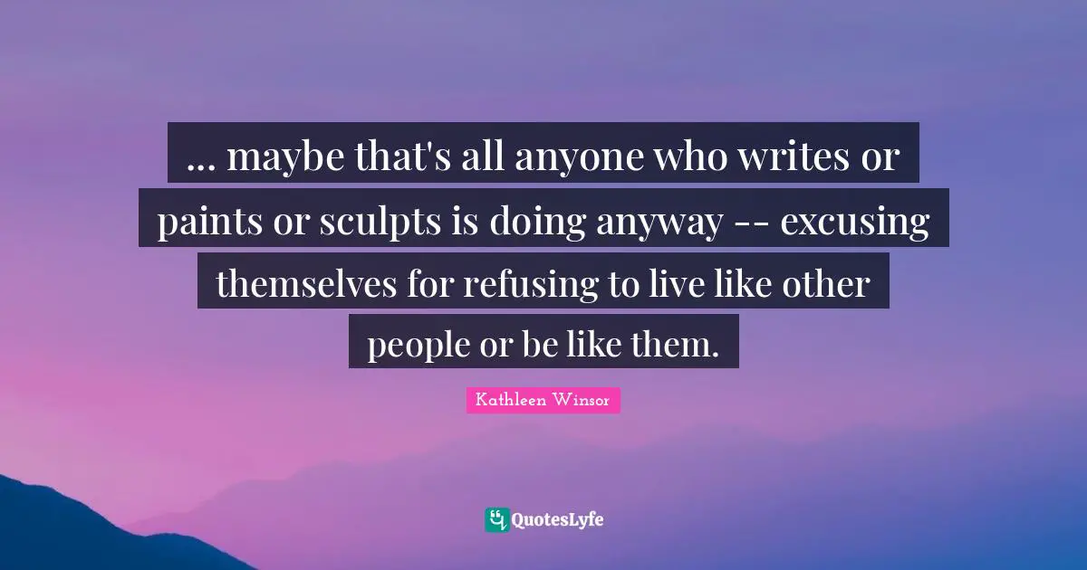 ... maybe that's all anyone who writes or paints or sculpts is doing anyway -- excusing themselves for refusing to live like other people or be like them.