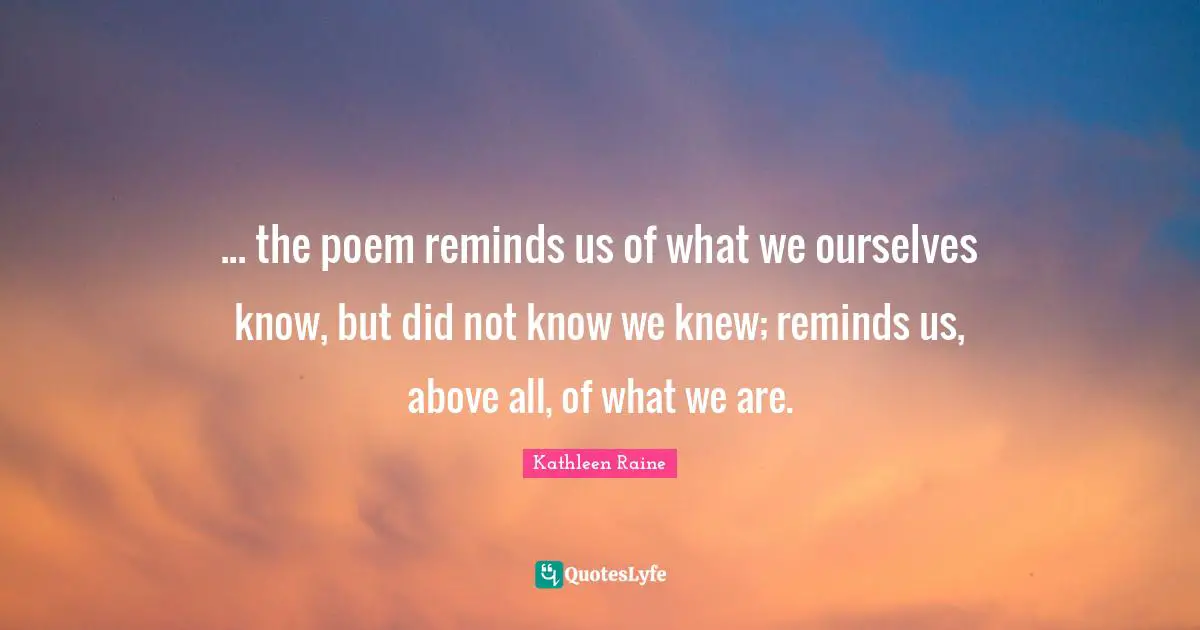 ... the poem reminds us of what we ourselves know, but did not know we knew; reminds us, above all, of what we are.
