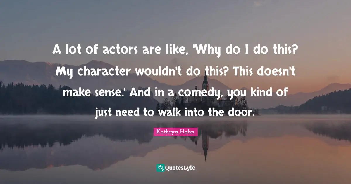 A lot of actors are like, 'Why do I do this? My character wouldn't do this? This doesn't make sense.' And in a comedy, you kind of just need to walk into the door.
