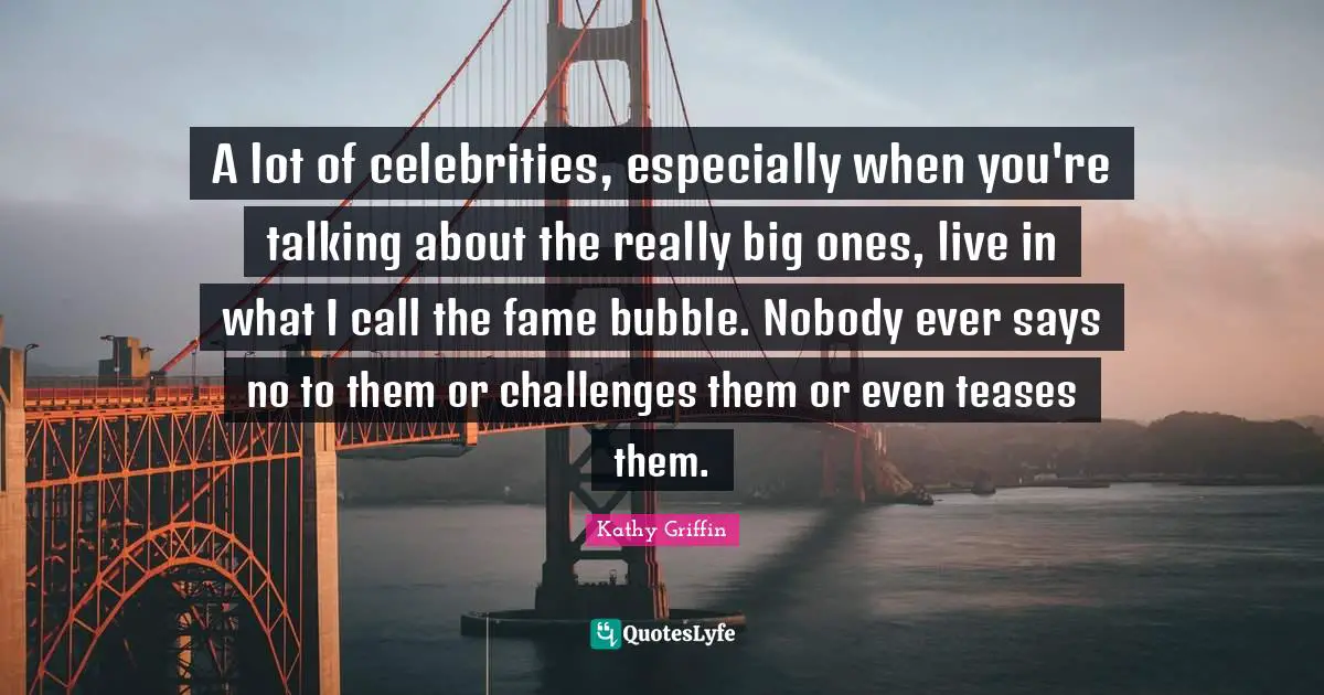 A lot of celebrities, especially when you're talking about the really big ones, live in what I call the fame bubble. Nobody ever says no to them or challenges them or even teases them.