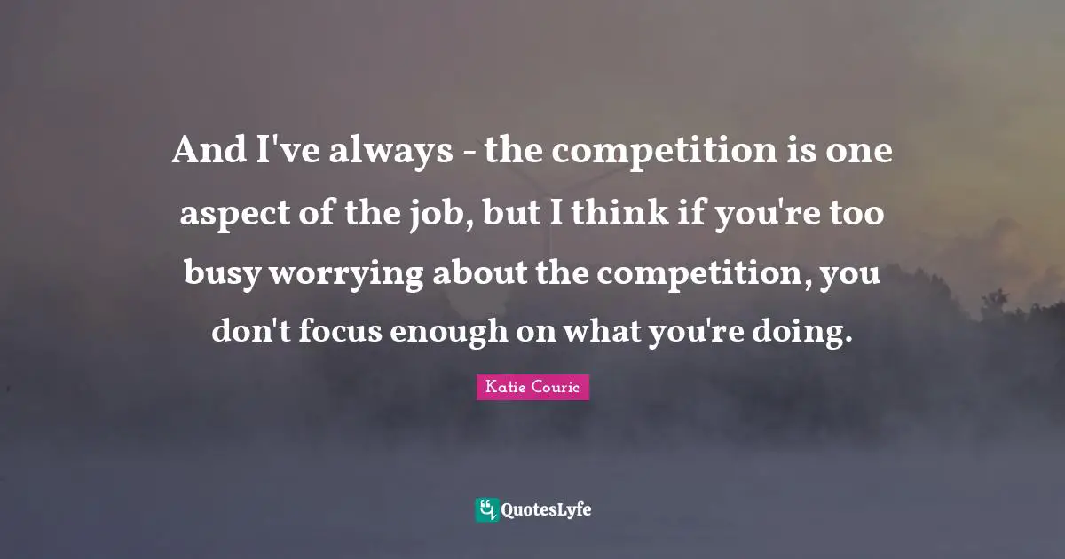 And I've always - the competition is one aspect of the job, but I think if you're too busy worrying about the competition, you don't focus enough on what you're doing.