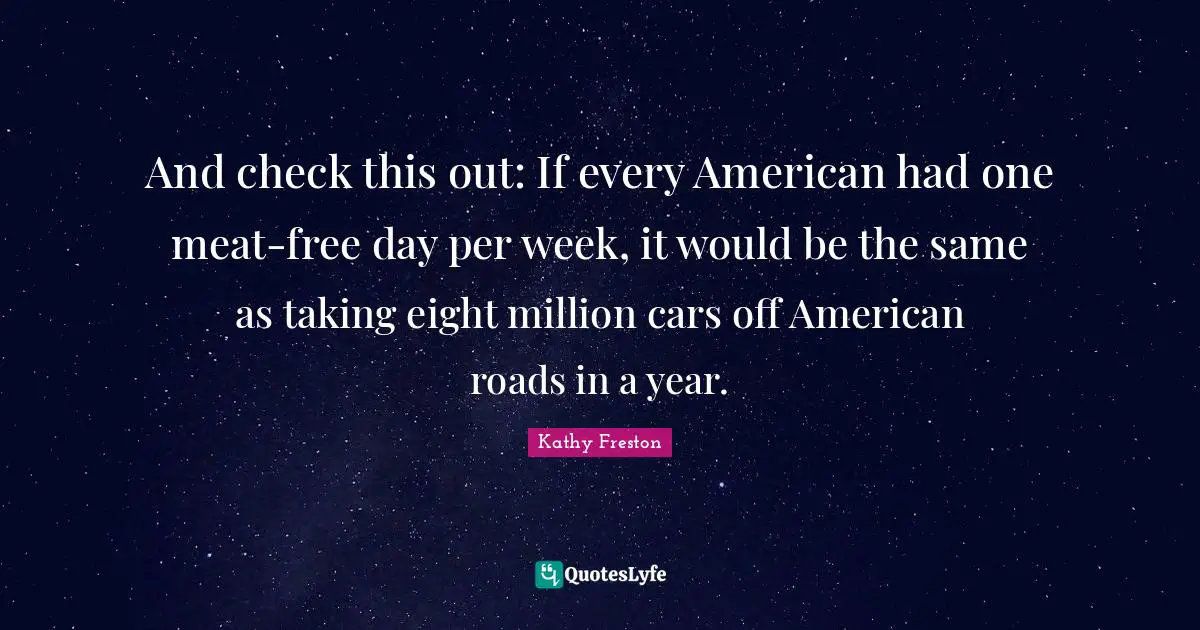 And check this out: If every American had one meat-free day per week, it would be the same as taking eight million cars off American roads in a year.