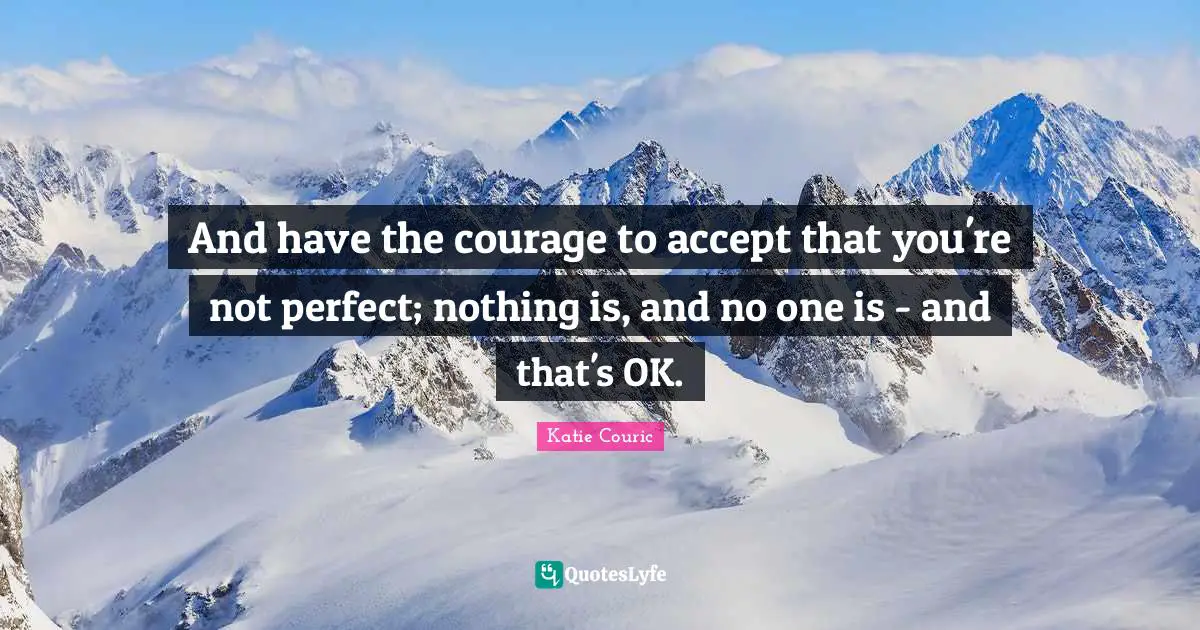 And have the courage to accept that you're not perfect; nothing is, and no one is - and that's OK.