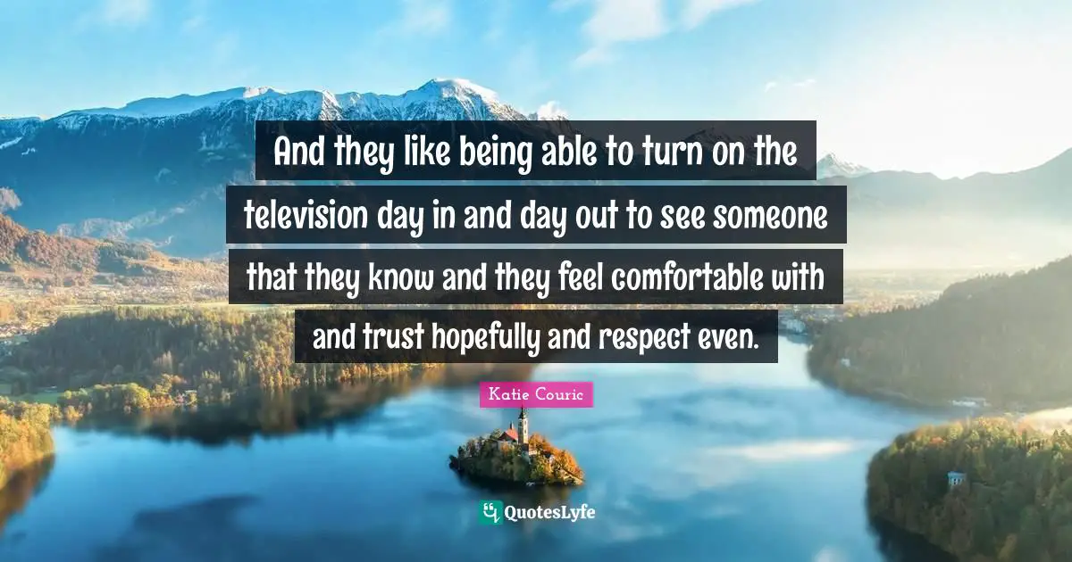 And they like being able to turn on the television day in and day out to see someone that they know and they feel comfortable with and trust hopefully and respect even.