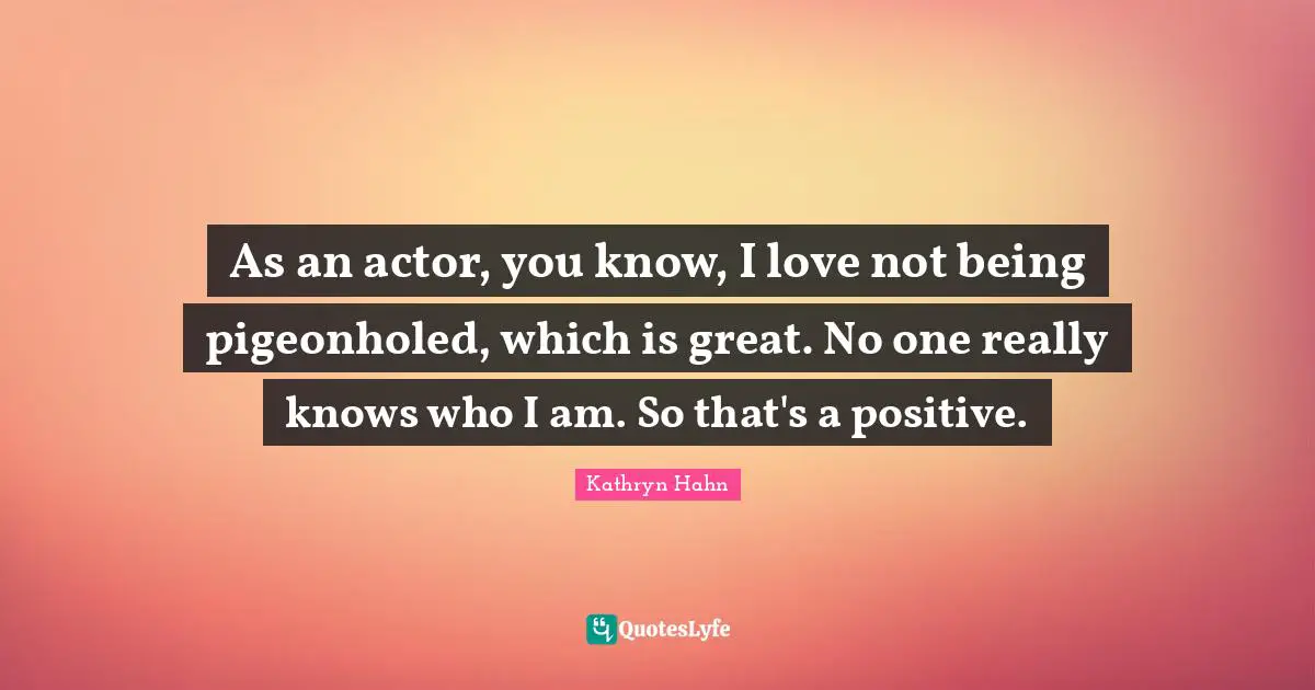 As an actor, you know, I love not being pigeonholed, which is great. No one really knows who I am. So that's a positive.