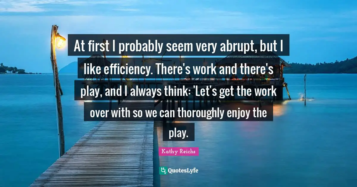 At first I probably seem very abrupt, but I like efficiency. There's work and there's play, and I always think: 'Let's get the work over with so we can thoroughly enjoy the play.