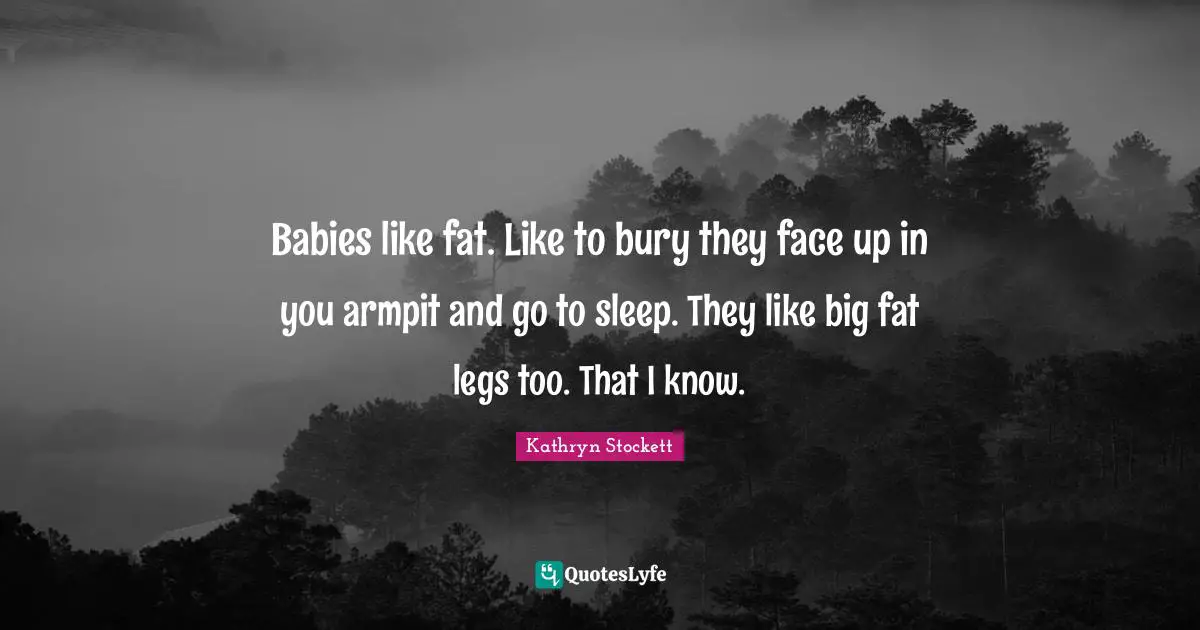 Babies like fat. Like to bury they face up in you armpit and go to sleep. They like big fat legs too. That I know.
