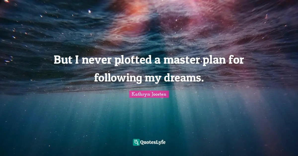 But I never plotted a master plan for following my dreams.