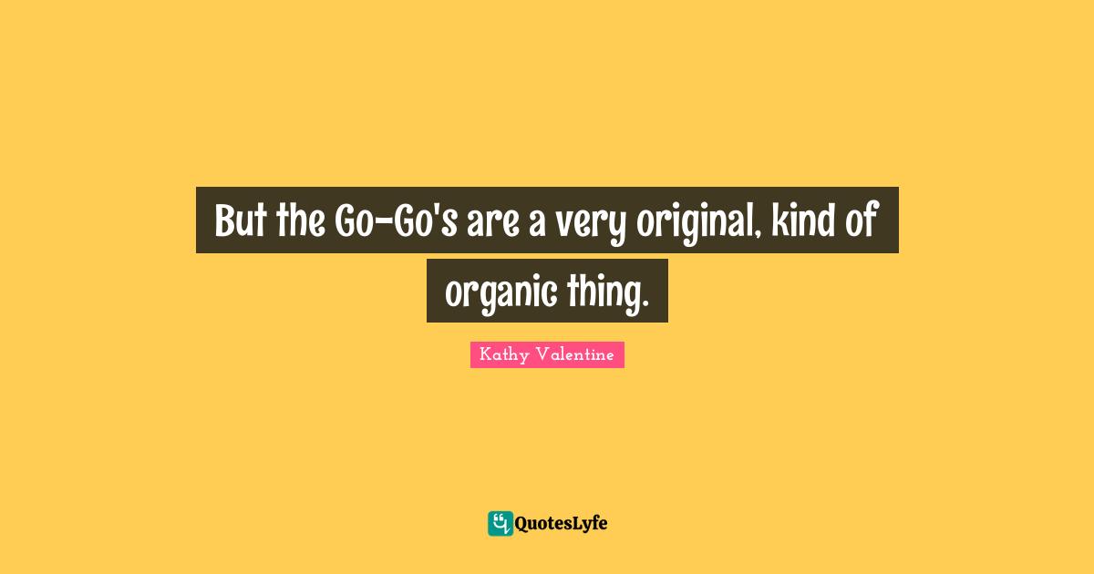 But the Go-Go's are a very original, kind of organic thing.