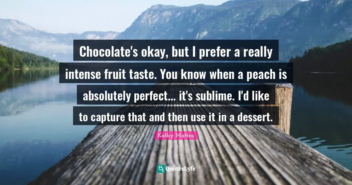 Chocolate's okay, but I prefer a really intense fruit taste. You know when a peach is absolutely perfect... it's sublime. I'd like to capture that and then use it in a dessert.
