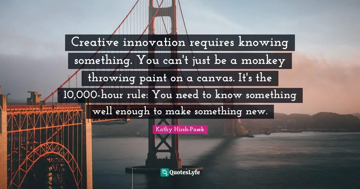 Creative innovation requires knowing something. You can't just be a monkey throwing paint on a canvas. It's the 10,000-hour rule: You need to know something well enough to make something new.