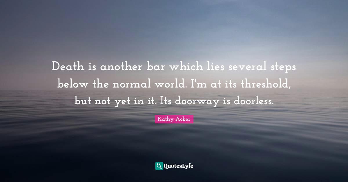 Kathy Acker Quotes: "Death is another bar which lies several steps below the normal world. I'm at its threshold, but not yet in it. Its doorway is doorless."
