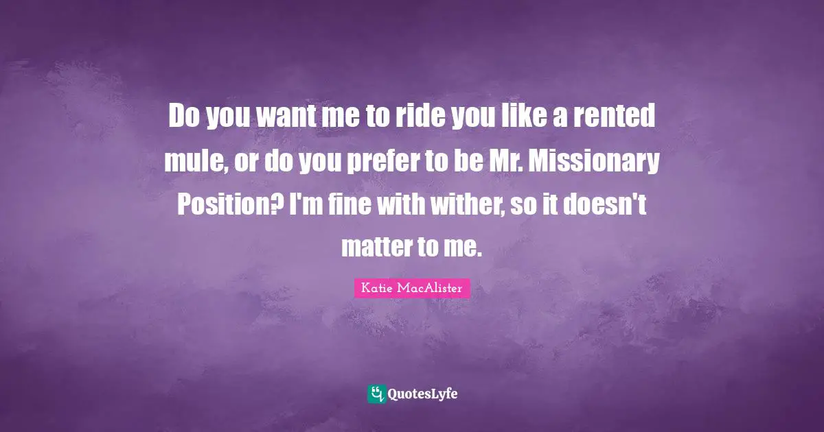 Do you want me to ride you like a rented mule, or do you prefer to be Mr. Missionary Position? I'm fine with wither, so it doesn't matter to me.