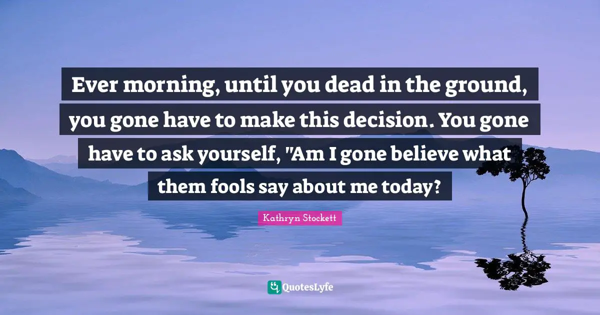 Ever morning, until you dead in the ground, you gone have to make this decision. You gone have to ask yourself, "Am I gone believe what them fools say about me today?