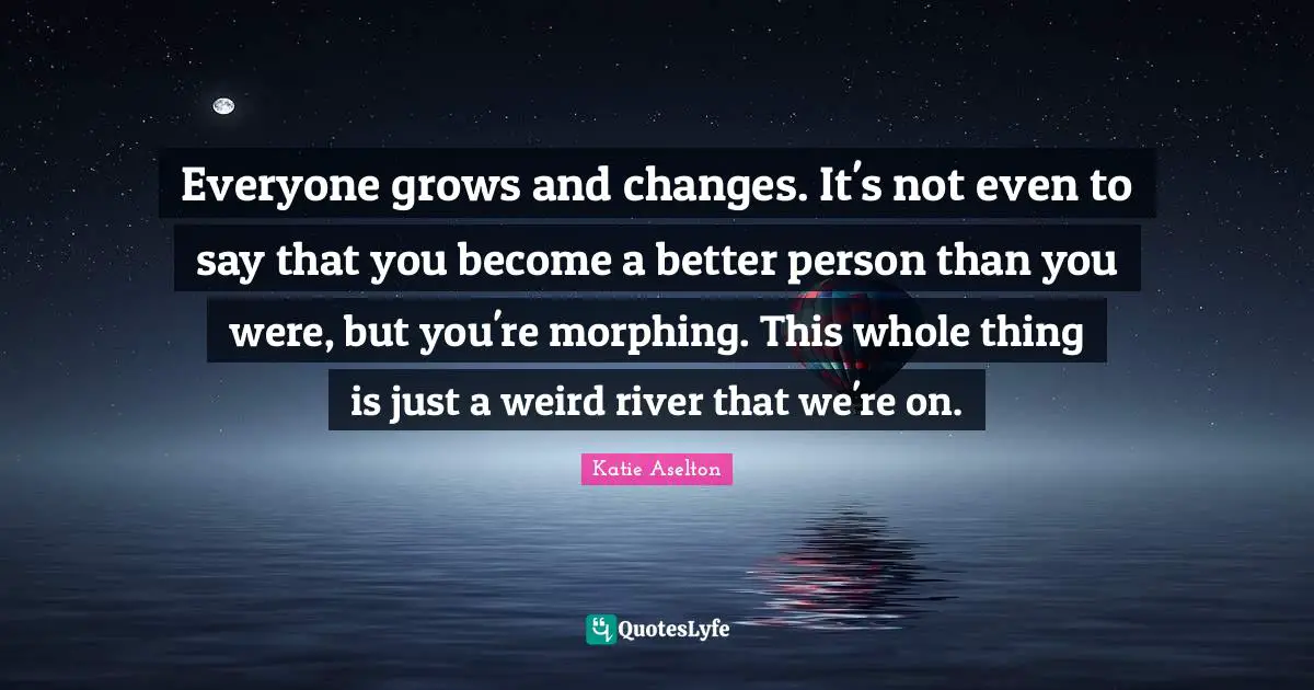 Everyone grows and changes. It's not even to say that you become a better person than you were, but you're morphing. This whole thing is just a weird river that we're on.